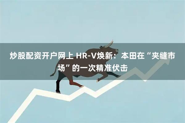 炒股配资开户网上 HR-V焕新：本田在“夹缝市场”的一次精准伏击