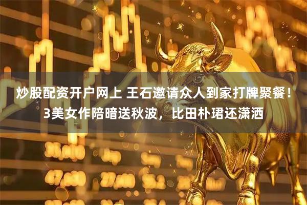 炒股配资开户网上 王石邀请众人到家打牌聚餐！3美女作陪暗送秋波，比田朴珺还潇洒