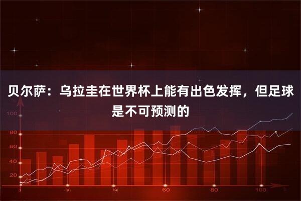 贝尔萨：乌拉圭在世界杯上能有出色发挥，但足球是不可预测的