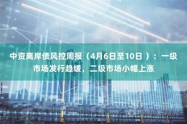 中资离岸债风控周报（4月6日至10日 ）：一级市场发行趋缓，二级市场小幅上涨
