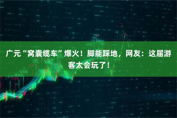 广元“窝囊缆车”爆火！脚能踩地，网友：这届游客太会玩了！