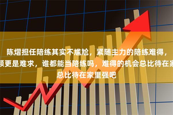陈熠担任陪练其实不尴尬，紧随主力的陪练难得，十个名额更是难求，谁都能当陪练吗，难得的机会总比待在家里强吧