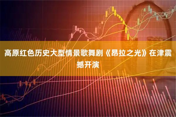 高原红色历史大型情景歌舞剧《昂拉之光》在津震撼开演