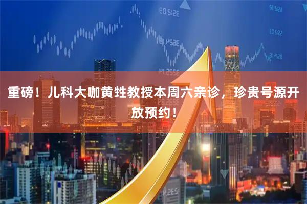 重磅！儿科大咖黄甡教授本周六亲诊，珍贵号源开放预约！