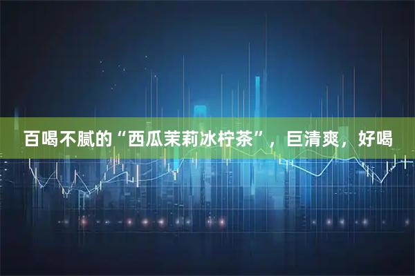 百喝不腻的“西瓜茉莉冰柠茶”，巨清爽，好喝