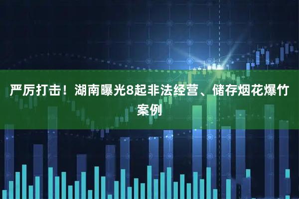 严厉打击！湖南曝光8起非法经营、储存烟花爆竹案例