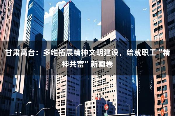 甘肃高台:多维拓展精神文明建设,绘就职工“精神共富”新画卷