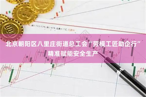 北京朝阳区八里庄街道总工会“劳模工匠助企行”精准赋能安全生产
