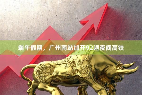 端午假期，广州南站加开92趟夜间高铁