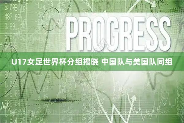 U17女足世界杯分组揭晓 中国队与美国队同组