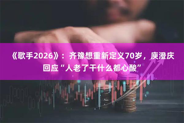 《歌手2026》：齐豫想重新定义70岁，庾澄庆回应“人老了干什么都心酸”