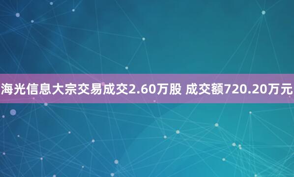 海光信息大宗交易成交2.60万股 成交额720.20万元