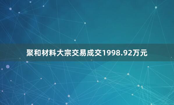 聚和材料大宗交易成交1998.92万元