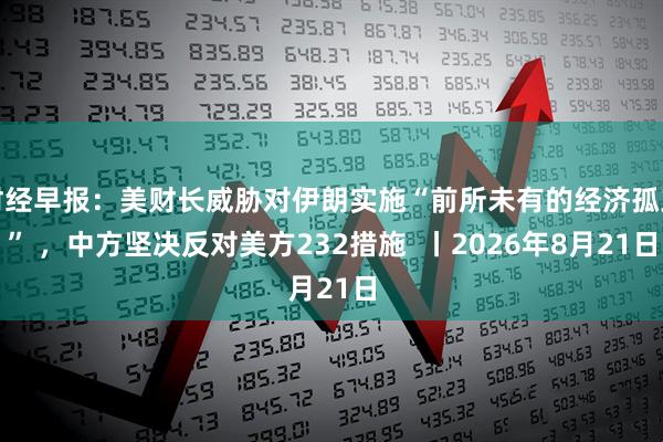 财经早报：美财长威胁对伊朗实施“前所未有的经济孤立” ，中方坚决反对美方232措施  丨2026年8月21日