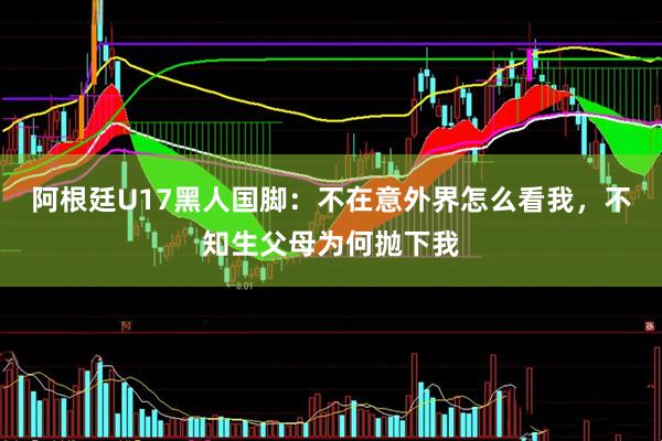 阿根廷U17黑人国脚：不在意外界怎么看我，不知生父母为何抛下我